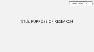 ADAM ANDRADE,
TASK1 UNITS: 2,3,21
TITLE: PURPOSE OF RESEARCH
 