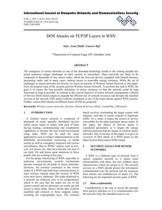 International Journal of Computer Networks and Communications Security 
N 
C 
S 
C 
VOL. 1, NO. 2, JULY 2013, 40–45 
Available online at: www.ijcncs.org 
ISSN 2308-9830 
DOS Attacks on TCP/IP Layers in WSN 
Isha1, Arun Malik2, Gaurav Raj3 
123Department of Computer Engg, LPU Jalandhar, India 
ABSTRACT 
The emergence of sensor networks as one of the dominant technology trends in the coming decades has 
posed numerous unique challenges on their security to researchers. These networks are likely to be 
composed of thousands of tiny sensor nodes, which are low-cost devices equipped with limited memory, 
processing, radio, and in many cases, without access to renewable energy resources. While the set of 
challenges in sensor networks are diverse, we focus on security of Wireless Sensor Network in this paper. 
First, we propose some of the security goal for Wireless Sensor Network. To perform any task in WSN, the 
goal is to ensure the best possible utilization of sensor resources so that the network could be kept 
functional as long as possible. In contrast to this crucial objective of sensor network management, a Denial 
of Service (DoS) attack targets to degrade the efficient use of network resources and disrupts the essential 
services in the network. DoS attack could be considered as one of the major threats against WSN security. 
Further, various DoS attacks on different layers of OSI are proposed. 
Keywords: Wireless sensor networks, Security, Denial of Service (DoS), Availability, OSI model. 
1 INTRODUCTION 
A wireless sensor network is composed of 
thousands of small, spatially distributed devices 
called sensor nodes or motes, with each of them 
having sensing, communicating and computation 
capabilities to monitor the real world environment 
using radio. WSN can be used for many 
applications such as military implementations in the 
battlefield, environmental monitoring, in health 
sectors as well as emergency responses and various 
surveillances. Due to WSNs’ natures such as low-cost, 
low power, etc. they have become one part of 
our daily life and drawn great attentions to those 
people who are working in this area. 
For the proper functioning of WSN, especially in 
malicious environments, security mechanisms 
become essential for all kinds of sensor networks. 
However, the resource constrains in the sensor 
nodes of a WSN and multi-hop communications in 
open wireless channel make the security of WSN 
even more heavy challenge. The nodes deployed in 
a network are relatively easy to be compromised, 
which is the case that the nodes are out of the 
system control and an adversary can easily get full 
access to those nodes. Hence, all the data could be 
modified and restored in those targeted nodes, 
including the cryptographic keys. The common 
attack involves overloading the target system with 
requests, such that it cannot respond to legitimate 
traffic. As a result, it makes the system or service 
unavailable for the other legitimate sensor nodes. In 
this paper, the Denial of Service attack is 
considered particularly as it targets the energy 
efficient protocols that are unique to wireless sensor 
networks. One of focuses of this paper is to give an 
overview of DoS attack of a WSN based on the 
Open System Interconnect (OSI) model. 
2 SECURITY GOALS FOR SENSOR 
NETWORKS 
A WSN is a different type of network from a 
typical computer network as it shares some 
commonalities with them, but also exhibits many 
characteristics which are unique to it. The security 
services in a WSN should protect the information 
communicated over the network and the resources 
from attacks and misbehaviour of nodes [1]. The 
following are the important security goals in WSN: 
2.1 Data confidentiality 
Confidentiality is the way to secure the message 
from passive attackers as it is communicated over 
the network. Only the intended receiver can 
 