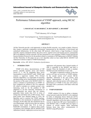 International Journal of Computer Networks and Communications Security 
VOL. 1, NO. 3, AUGUST 2013, 68–74 
C 
C 
Available online at: www.ijcncs.org 
N 
ISSN 2308-9830 
S 
Performance Enhancement of VNSIP approach, using MCAC 
algorithm 
I. MOURTAJI1, M. BOUHORMA2, M. BENAHMED3, A. BOUHDIR4 
1234LIST laboratory, FST of Tangier 
E-mail: 1imourtaji@gmail.com, 2bouhorma@gmail.com, 3med.benahmed@gmail.com, 
4hakim.anouar@gmail.com 
ABSTRACT 
Ad Hoc Networks provide a real opportunity to design flexible networks, very simple to deploy. However 
they remain a particular computation environment, characterized by the deficiency of pre-existed and 
centralized infrastructure. In the other hand, SIP protocol, which knows a huge booming in internet 
networks, requires centralized entities, like proxy server, registrar server and location service; consequently 
SIP is not adapted to Ad Hoc networks. We have presented in a new technique VNSIP (Virtual Network for 
Session Initiation Protocol) to fix the problem related to constraints of SIP deployment in MANET (Mobile 
Ad Hoc Networks). In this paper we use a new algorithm which we have called MCAC (MANET Call 
Admission Control) to improve VNSIP Performances. 
Keywords: Ad hoc, SIP, MCAC, Evaluation of performance. 
1 INTRODUCTION 
VNSIP [13] allows decentralization of SIP 
proxies, specially registrar, proxy and location 
servers [1, 2, 10], by integrating those server 
functionalities in each MANET node. VNSIP node 
contains a supervisor module VNA (Virtual 
Network Algorithm), it is responsible of activating 
and deactivating server functionalities according to 
the position of the node in the MANET [3][7]. To 
achieve evaluation of performances of VNSIP, we 
have compared our solution to the TCA approach 
[9], which is consider as a solution giving a very 
interesting result to fix the problem of SIP 
adaptation to Ad Hoc Networks. Simulations of 
both approaches has shown that our solution 
guarantees better results than TCA in terms of 
setting time and failure rates of SIP sessions. These 
good results were obtained thanks to VNA, the 
algorithm used to construct the VNSIP topology, 
and thanks to the mechanism of replication of SIP 
messages. On the other side, this mechanism has its 
own disadvantage, which involves that our solution 
proposes lower results than TCA in term of 
bandwidth consumption. to improve those results 
we propose a new technique, MCAC (MANET Call 
Admission Control) , deployed on service level, this 
application will guarantee that a limited number of 
calls is controlled in the MANET and QoS is 
ensured. When the threshold of calls is reached, 
MANET proceeds interdiction of new calls. 
This paper is organized as follows. In the first 
section we’ll give an overview of VNSIP solution. 
In the second section we’ll present MCAC 
algorithm. Afterward in the next section, we'll 
present implementation of MCAC to VNSIP 
approach, and in the last section we'll evaluate new 
performances of VNSIP. In the end, we'll achieve 
this paper with a conclusion, with future works and 
perspectives. 
2 VNSIP OVERVIEW 
VNSIP solution [13] tries to define a dynamic 
virtual network inside the MANET, to be exploited 
by nodes, to adequately choose which one will be 
in charge to execute SIP server tasks. VNA (Virtual 
Network Algorithm) will be the entity in charge to 
activate or deactivate SIP server functionalities in 
each MANET node. A VNSIP node (see figure 1) 
consists of several entities, when interacting 
between them; they allow communication in 
MANET using SIP protocol. 
 