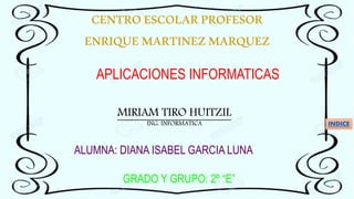 CENTROESCOLARPROFESOR
ENRIQUEMARTINEZMARQUEZ
APLICACIONES INFORMATICAS
MIRIAM TIRO HUITZIL
ING. INFORMATICA
ALUMNA: DIANA ISABEL GARCIA LUNA
GRADO Y GRUPO: 2º “E”
INDICE
 