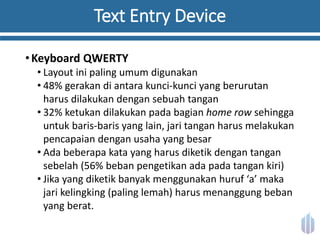 Text Entry Device
•Keyboard QWERTY
• Layout ini paling umum digunakan
• 48% gerakan di antara kunci-kunci yang berurutan
harus dilakukan dengan sebuah tangan
• 32% ketukan dilakukan pada bagian home row sehingga
untuk baris-baris yang lain, jari tangan harus melakukan
pencapaian dengan usaha yang besar
• Ada beberapa kata yang harus diketik dengan tangan
sebelah (56% beban pengetikan ada pada tangan kiri)
• Jika yang diketik banyak menggunakan huruf ‘a’ maka
jari kelingking (paling lemah) harus menanggung beban
yang berat.
 
