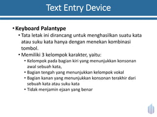 Text Entry Device
•Keyboard Palantype
• Tata letak ini dirancang untuk menghasilkan suatu kata
atau suku kata hanya dengan menekan kombinasi
tombol.
• Memiliki 3 kelompok karakter, yaitu:
• Kelompok pada bagian kiri yang menunjukkan konsonan
awal sebuah kata,
• Bagian tengah yang menunjukkan kelompok vokal
• Bagian kanan yang menunjukkan konsonan terakhir dari
sebuah kata atau suku kata
• Tidak menjamin ejaan yang benar
 
