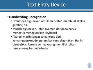 Text Entry Device
•Handwriting Recognition
• Umumnya digunakan untuk mencatat, membuat sketsa
gambar, dll.
• Mudah digunakan, lebih nyaman daripada harus
mengetik menggunakan keyboard
• Akurasi masih sangat tergantung dari
kemampuan/model perangkat yang digunakan. Hal ini
disebabkan karena semua orang memiliki tulisan
tangan yang berbeda-beda.
 