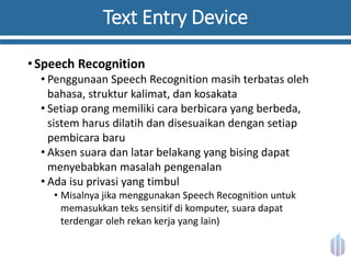 Text Entry Device
•Speech Recognition
• Penggunaan Speech Recognition masih terbatas oleh
bahasa, struktur kalimat, dan kosakata
• Setiap orang memiliki cara berbicara yang berbeda,
sistem harus dilatih dan disesuaikan dengan setiap
pembicara baru
• Aksen suara dan latar belakang yang bising dapat
menyebabkan masalah pengenalan
• Ada isu privasi yang timbul
• Misalnya jika menggunakan Speech Recognition untuk
memasukkan teks sensitif di komputer, suara dapat
terdengar oleh rekan kerja yang lain)
 