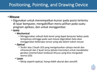 Positioning, Pointing, and Drawing Device
• Mouse
• Digunakan untuk menempatkan kursor pada posisi tertentu
di layar komputer, mengaktifkan menu pilihan pada suatu
program aplikasi, dan untuk menggambar.
• Jenis
• Mechanical
• Menggunakan sebuah bola karet yang dapat berputar bebas pada
tempatnya sehingga pada saat mouse digerakkan bola akan
menggerakan beberapa sensor yang ada dalam tubuh mouse
• Optical
• Terdiri atas 2 buah LED yang mengeluarkan cahaya merah dan
inframerah dan 2 buah lensa (photo transistor) untuk mendeteksi
gerakan (memerlukan landasan khusus yang bisa mengubah
warna LED)
• Laser
• Mirip seperti optical, hanya lebih akurat dan sensitif.
 