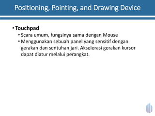 Positioning, Pointing, and Drawing Device
•Touchpad
• Scara umum, fungsinya sama dengan Mouse
• Menggunakan sebuah panel yang sensitif dengan
gerakan dan sentuhan jari. Akselerasi gerakan kursor
dapat diatur melalui perangkat.
 