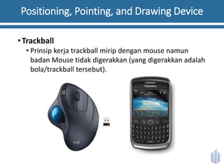 Positioning, Pointing, and Drawing Device
•Trackball
• Prinsip kerja trackball mirip dengan mouse namun
badan Mouse tidak digerakkan (yang digerakkan adalah
bola/trackball tersebut).
 