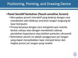 Positioning, Pointing, and Drawing Device
•Panel Sensitif Sentuhan (Touch-sensitive Screen)
• Merupakan piranti interaktif yang bekerja dengan cara
mendeteksi ada tidaknya sentuhan tangan langsung ke
layar komputer.
• Prinsip kerjanya dengan cara menginterupsi matriks
berkas cahaya atau dengan mendeteksi adanya
perubahan kapasitansi atau bahkan pantulan ultrasonik
• Kelemahan piranti ini adalah penggunaan jari tangan
yang dapat menyebabkan layar menjadi kotor dan
tingkat presisi jari tangan yang rendah.
 