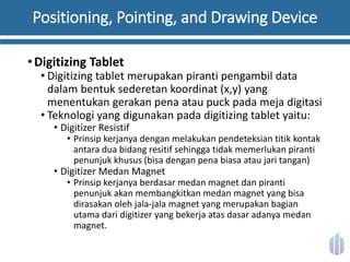Positioning, Pointing, and Drawing Device
•Digitizing Tablet
• Digitizing tablet merupakan piranti pengambil data
dalam bentuk sederetan koordinat (x,y) yang
menentukan gerakan pena atau puck pada meja digitasi
• Teknologi yang digunakan pada digitizing tablet yaitu:
• Digitizer Resistif
• Prinsip kerjanya dengan melakukan pendeteksian titik kontak
antara dua bidang resitif sehingga tidak memerlukan piranti
penunjuk khusus (bisa dengan pena biasa atau jari tangan)
• Digitizer Medan Magnet
• Prinsip kerjanya berdasar medan magnet dan piranti
penunjuk akan membangkitkan medan magnet yang bisa
dirasakan oleh jala-jala magnet yang merupakan bagian
utama dari digitizer yang bekerja atas dasar adanya medan
magnet.
 