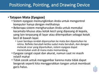 Positioning, Pointing, and Drawing Device
• Tatapan Mata (Eyegaze)
• Sistem eyegaze memungkinkan Anda untuk mengontrol
komputer hanya dengan melihatnya
• Beberapa sistem mengharuskan Anda untuk memakai
kacamata khusus atau kotak kecil yang dipasang di kepala,
yang lain terpasang di layar atau ditempatkan sebagai kotak
kecil di bawah layar.
• Laser berdaya rendah dipancarkan ke mata dan dipantulkan ke
retina. Refleksi berubah ketika sudut mata berubah, dan dengan
melacak sinar yang dipantulkan, sistem eyegaze dapat
menentukan arah di mana mata memandang.
• Eyegaze sangat cepat dan akurat, namun saat ini masih
relatif mahal
• Tidak cocok untuk menggambar karena mata tidak dapat
bergerak seperti kita menggerakkan tangan untuk membuat
garis halus.
 