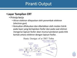 Piranti Output
•Layar Tampilan CRT
• Prinsip kerja
• Aliran elektron dilepaskan oleh penembak elektron
(electron gun)
• Kemudian difokuskan dan dibelokkan oleh medan listrik
pada layar yang berlapiskan fosfor dan pada saat eletron
mengenai lapisan fosfor akan muncul pendaran pada titik
kontak antara elektron dengan lapisan fosfor.
 