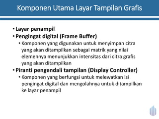 Komponen Utama Layar Tampilan Grafis
•Layar penampil
•Pengingat digital (Frame Buffer)
• Komponen yang digunakan untuk menyimpan citra
yang akan ditampilkan sebagai matrik yang nilai
elemennya menunjukkan intensitas dari citra grafis
yang akan ditampilkan
•Piranti pengendali tampilan (Display Controller)
• Komponen yang berfungsi untuk melewatkan isi
pengingat digital dan mengolahnya untuk ditampilkan
ke layar penampil
 