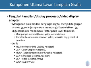 Komponen Utama Layar Tampilan Grafis
• Pengolah tampilan/display processor/video display
adapter:
• Mengubah pola bit dari pengingat digital menjadi tegangan
analog yg selanjutnya akan membangkitkan elektron yg
digunakan utk menembak fosfor pada layar tampilan
• Mempunyai memori khusus yaitu memori video
• Semakin besar ukuran memori video, semakin tinggi resolusi
tampilan
• Jenis
• MDA (Monochrome Display Adapter),
• CGA (Color Graphic Adapter),
• MCGA (Monochrome Color Graphic Adapter),
• EGA (Enhanced Graphic Adapter),
• VGA (Video Graphic Array)
• SVGA (Super VGA)
 