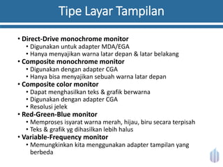 Tipe Layar Tampilan
• Direct-Drive monochrome monitor
• Digunakan untuk adapter MDA/EGA
• Hanya menyajikan warna latar depan & latar belakang
• Composite monochrome monitor
• Digunakan dengan adapter CGA
• Hanya bisa menyajikan sebuah warna latar depan
• Composite color monitor
• Dapat menghasilkan teks & grafik berwarna
• Digunakan dengan adapter CGA
• Resolusi jelek
• Red-Green-Blue monitor
• Memproses isyarat warna merah, hijau, biru secara terpisah
• Teks & grafik yg dihasilkan lebih halus
• Variable-Frequency monitor
• Memungkinkan kita menggunakan adapter tampilan yang
berbeda
 