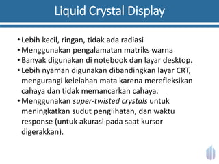 Liquid Crystal Display
•Lebih kecil, ringan, tidak ada radiasi
•Menggunakan pengalamatan matriks warna
•Banyak digunakan di notebook dan layar desktop.
•Lebih nyaman digunakan dibandingkan layar CRT,
mengurangi kelelahan mata karena merefleksikan
cahaya dan tidak memancarkan cahaya.
•Menggunakan super-twisted crystals untuk
meningkatkan sudut penglihatan, dan waktu
response (untuk akurasi pada saat kursor
digerakkan).
 