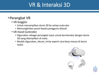 VR & Interaksi 3D
•Perangkat VR
• VR Goggles
• Untuk menampilkan dunia 3D ke setiap mata dan
• Memungkinkan posisi kepala pengguna dilacak
• VR Hand Controller
• Digunakan sebagai perangkat input untuk berinteraksi dengan dunia
3D yang ditampilkan di mata.
• Mudah digunakan, akurat, mirip seperti cara kerja mouse di dunia
nyata.
 