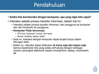 Pendahuluan
• Ketika kita berinteraksi dengan komputer, apa yang ingin kita capai?
• Interaksi adalah proses transfer informasi, dalam hal ini:
• Interaksi adalah proses transfer informasi, dari pengguna ke komputer
dan dari komputer ke pengguna.
• Komputer Pada Umumnya:
• CPU box, keyboard, mouse, dan layar.
• Variasi: desktop, laptop, tablet
• Saat ini, interaksi dengan komputer dapat terjadi hanya dalam
hitungan detik.
• Selain itu, interaksi dapat dilakukan di mana saja dan kapan saja
karena keseharian kita yang selalu terhubung dengan berbagai
macam perangkat elektronik seperti smartphone, laptop, smartwatch,
dll.
 