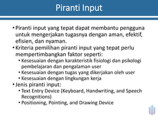Piranti Input
•Piranti input yang tepat dapat membantu pengguna
untuk mengerjakan tugasnya dengan aman, efektif,
efisien, dan nyaman.
•Kriteria pemilihan piranti input yang tepat perlu
mempertimbangkan faktor seperti:
• Kesesuaian dengan karakteristik fisiologi dan psikologi
pembelajaran dan pengalaman user
• Kesesuaian dengan tugas yang dikerjakan oleh user
• Kesesuaian dengan lingkungan kerja
•Jenis piranti input:
• Text Entry Device (Keyboard, Handwriting, and Speech
Recognitions)
• Positioning, Pointing, and Drawing Device
 