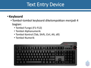 Text Entry Device
•Keyboard
• Tombol-tombol keyboard dikelompokkan menjadi 4
bagian:
• Tombol Fungsi (F1-F12)
• Tombol Alphanumerik
• Tombol Kontrol (Tab, Shift, Ctrl, Alt, dll)
• Tombol Numerik
 