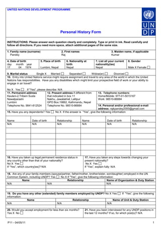 P11 - 04/05/11 1 
UNITED NATIONS DEVELOPMENT PROGRAMME Personal History Form 
INSTRUCTIONS: Please answer each question clearly and completely. Type or print in ink. Read carefully and follow all directions. If you need more space, attach additional pages of the same size. 
1. Family name (surname) Pandey 
2. First names Raj 
3. Maiden name, if applicable Kumar 
4. Date of birth day month year 17 04 1974 
5. Place of birth Lumbini, Nepal 
6. Nationality at birth Nepal 
7. List all your current nationality(ies) Nepal 
8. Gender 
Male X Female 
9. Marital status Single X Married Separated Widow(er) Divorced 
10. Entry into United Nations service might require assignment and travel to any area of the world in which the United Nations has responsibilities. Have you any disabilities which might limit your prospective field of work or your ability to engage in air travel? No X Yes If "Yes", please describe: N/A 
11. Permanent address Keulani-2,Tribeni Susta Nawalparashi Lumbini 
12. Present address if different from that indicated in box 11 Nakhu, Jawalakhel, Lalitpur GPO Box:19862, Kathmandu, Nepal 
13. Telephone numbers: Home/Mobile: 977-01-5015167 Work: 98510-86884 
Telephone No. 9841-812524 
Telephone No. 98510-86884 
14. Personal and/or professional e-mail address: rajkpandey2000@gmail.com 
15. Have you any dependents? Yes No X If the answer is “Yes”, give the following information: 
Name 
Date of birth 
Relationship 
Name 
Date of birth 
Relationship 
N/A 
N/A 
N/A 
N/A 
N/A 
N/A 
16. Have you taken up legal permanent residence status in any country other than that of your nationality? No X Yes If “Yes”, which country(ies)? N/A 
17. Have you taken any steps towards changing your present nationality? No X Yes If “Yes”, explain fully: N/A 
18. Are any of your family members (spouse/partner, father/mother, brother/sister, son/daughter) employed in the UN Common System, including UNDP? Yes No X If "Yes”, give the following information: 
Name 
Relationship 
Name of Organization & Duty Station 
N/A 
N/A 
N/A 
19. Do you have any other (extended) family members employed by UNDP? No X Yes If "Yes”, give the following information: 
Name 
Relationship 
Name of Unit & Duty Station 
N/A 
N/A 
N/A 
20. Would you accept employment for less than six months? Yes X No 
21. Have you been interviewed for any UNDP positions in the last 12 months? If so, for which post(s)? N/A  