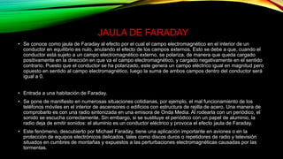 JAULA DE FARADAY
• Se conoce como jaula de Faraday al efecto por el cual el campo electromagnético en el interior de un
conductor en equilibrio es nulo, anulando el efecto de los campos externos. Esto se debe a que, cuando el
conductor está sujeto a un campo electromagnético externo, se polariza, de manera que queda cargado
positivamente en la dirección en que va el campo electromagnético, y cargado negativamente en el sentido
contrario. Puesto que el conductor se ha polarizado, este genera un campo eléctrico igual en magnitud pero
opuesto en sentido al campo electromagnético, luego la suma de ambos campos dentro del conductor será
igual a 0.
• Entrada a una habitación de Faraday.
• Se pone de manifiesto en numerosas situaciones cotidianas, por ejemplo, el mal funcionamiento de los
teléfonos móviles en el interior de ascensores o edificios con estructura de rejilla de acero. Una manera de
comprobarlo es con una radio sintonizada en una emisora de Onda Media. Al rodearla con un periódico, el
sonido se escucha correctamente. Sin embargo, si se sustituye el periódico con un papel de aluminio, la
radio deja de emitir sonidos: el aluminio es un conductor eléctrico y provoca el efecto jaula de Faraday.
• Este fenómeno, descubierto por Michael Faraday, tiene una aplicación importante en aviones o en la
protección de equipos electrónicos delicados, tales como discos duros o repetidores de radio y televisión
situados en cumbres de montañas y expuestos a las perturbaciones electromagnéticas causadas por las
tormentas.
 