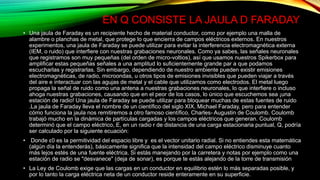 EN Q CONSISTE LA JAULA D FARADAY
• Una jaula de Faraday es un recipiente hecho de material conductor, como por ejemplo una malla de
alambre o planchas de metal, que protege lo que encierra de campos eléctricos externos. En nuestros
experimentos, una jaula de Faraday se puede utilizar para evitar la interferencia electromagnética externa
(IEM, o ruido) que interfiere con nuestras grabaciones neuronales. Como ya sabes, las señales neuronales
que registramos son muy pequeñas (del orden de micro-voltios), así que usamos nuestros Spikerbox para
amplificar estas pequeñas señales a una amplitud lo suficientemente grande par a que podamos
escucharlas y registrarlas. Sin embargo, dependiendo de nuestro ambiente pueden existir emisiones
electromagnéticas, de radio, microondas, u otros tipos de emisiones invisibles que pueden viajar a través
del aire e interactuar con las agujas de metal y el cable que utilizamos como electrodos. El metal luego
propaga la señal de ruido como una antena a nuestras grabaciones neuronales, lo que interfiere o incluso
ahoga nuestras grabaciones, causando que en el peor de los casos, lo único que escuchemos sea ¡una
estación de radio! Una jaula de Faraday se puede utilizar para bloquear muchas de estas fuentes de ruido
.La jaula de Faraday lleva el nombre de un científico del siglo XIX, Michael Faraday, pero para entender
cómo funciona la jaula nos remitiremos a otro famoso científico, Charles- Augustin de Coulomb. Coulomb
trabajó mucho en la dinámica de partículas cargadas y los campos eléctricos que generan. Coulomb
determinó que el campo eléctrico, E, en un radio r de distancia de una carga estacionaria puntual, Q, podría
ser calculado por la siguiente ecuación:
• Donde ε0 es la permitividad del espacio libre y es el vector unitario radial. Si no entiendes esta matemática
(algún día la entenderás), básicamente significa que la intensidad del campo eléctrico disminuye cuanto
más lejos estés de una fuente eléctrica. Si estás manejando por la carretera y notas por ejemplo como una
estación de radio se "desvanece" (deja de sonar), es porque te estás alejando de la torre de transmisión
• La Ley de Coulomb exige que las cargas en un conductor en equilibrio estén lo más separadas posible, y
por lo tanto la carga eléctrica neta de un conductor reside enteramente en su superficie.
 