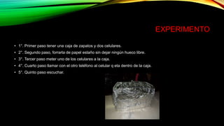 EXPERIMENTO
• 1°. Primer paso tener una caja de zapatos y dos celulares.
• 2°. Segundo paso, forrarla de papel estaño sin dejar ningún hueco libre.
• 3°. Tercer paso meter uno de los celulares a la caja.
• 4°. Cuarto paso llamar con el otro teléfono al celular q eta dentro de la caja.
• 5°. Quinto paso escuchar.
 