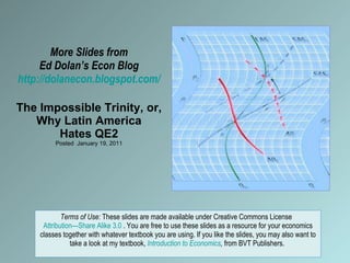 More Slides from Ed Dolan’s Econ Blog http://dolanecon.blogspot.com/ The Impossible Trinity, or, Why Latin America Hates QE2 Posted  January 19, 2011 Terms of Use:  These slides are made available under Creative Commons License  Attribution—Share Alike 3.0  . You are free to use these slides as a resource for your economics classes together with whatever textbook you are using. If you like the slides, you may also want to take a look at my textbook,  Introduction to Economics ,  from BVT Publishers.  