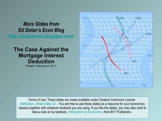More Slides from Ed Dolan’s Econ Blog http://dolanecon.blogspot.com/ The Case Against the Mortgage Interest Deduction Posted  February 6, 2011 Terms of Use:  These slides are made available under Creative Commons License  Attribution—Share Alike 3.0  . You are free to use these slides as a resource for your economics classes together with whatever textbook you are using. If you like the slides, you may also want to take a look at my textbook,  Introduction to Economics ,  from BVT Publishers.  