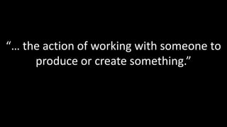 “… the action of working with someone to produce or create something.”