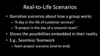 Real-to-Life ScenariosNarrative scenarios about how a group works“A day in the life of customer services”“A project in the day of a research team”Shows the possibilities embedded in their realityE.g., Seamless TeamworkTeam project scenario (end-to-end)