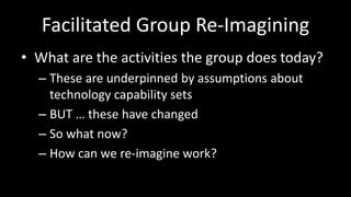 Facilitated Group Re-ImaginingWhat are the activities the group does today?These are underpinned by assumptions about technology capability setsBUT … these have changedSo what now?How can we re-imagine work?
