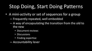 Stop Doing, Start Doing PatternsA mini-activity or set of sequences for a groupFrequently repeated, well embeddedA way of encapsulating the transition from the old to the newDocument reviewsDiscussionsFinding expertiseAccountability lever