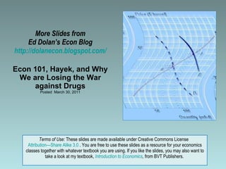 More Slides from Ed Dolan’s Econ Blog http://dolanecon.blogspot.com/ Econ 101, Hayek, and Why We are Losing the War against Drugs Posted  March 30, 2011 Terms of Use:  These slides are made available under Creative Commons License  Attribution—Share Alike 3.0  . You are free to use these slides as a resource for your economics classes together with whatever textbook you are using. If you like the slides, you may also want to take a look at my textbook,  Introduction to Economics ,  from BVT Publishers.  