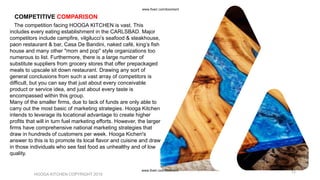 The competition facing HOOGA KITCHEN is vast. This
includes every eating establishment in the CARLSBAD. Major
competitors include campfire, vilgilucci’s seafood & steakhouse,
paon restaurant & bar, Casa De Bandini, naked café, king’s fish
house and many other "mom and pop" style organizations too
numerous to list. Furthermore, there is a large number of
substitute suppliers from grocery stores that offer prepackaged
meals to upscale sit down restaurant. Drawing any sort of
general conclusions from such a vast array of competitors is
difficult, but you can say that just about every conceivable
product or service idea, and just about every taste is
encompassed within this group.
Many of the smaller firms, due to lack of funds are only able to
carry out the most basic of marketing strategies. Hooga Kitchen
intends to leverage its locational advantage to create higher
profits that will in turn fuel marketing efforts. However, the larger
firms have comprehensive national marketing strategies that
draw in hundreds of customers per week. Hooga Kichen's
answer to this is to promote its local flavor and cuisine and draw
in those individuals who see fast food as unhealthy and of low
quality.
HOOGA KITCHEN COPYRIGHT 2019
12
COMPETITIVE COMPARISON
www.fiverr.com/booment
www.fiverr.com/booment
 