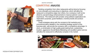 Tackling competition from other restaurants will be done by focusing
on core strengths and executing on objectives, which will allow the
restaurant a competitive edge over others. As a company it will not be
afraid to use technology enhancements to improve patrons' overall
experience. The restaurant will consider using software applications for
reservation purposes, guest feedback, inventory levels and product
ordering.
These strategies along with the company’s full marketing and
promotional plans detailed in the marketing strategy section of the
business plan, will provide the company with a competitive advantage. In
short, a combination of high quality great tasting food, outstanding
location, aggressive Social Media Marketing and excellent patron service
will allow the restaurant to effectively compete in the market
COMPETITIVE ANALYSIS
HOOGA KITCHEN
SHARE – CHILL - EMBRACE
HOOGA KITCHEN COPYRIGHT 2019
www.fiverr.com/booment
www.fiverr.com/booment
 
