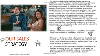 OUR SALES
STRATEGY
.
.
The restaurant will enter the market by intensely evaluating its
contributions, advancing the eatery and ceaselessly improving its menu.
utilizing an assortment of advertising procedures to target people,
companies and organizations in the market that are likely to patronize the
restaurant. These include traditional print ads as well as strategically
placed online ads. An online marketing strategy is vital since many people
now use the Internet to search for local restaurants. A full social media
effort will be carried out. A public relations campaign will be implemented.
One of the most reliable forms of advertising is proven to be word-of-
mouth. In the current tech-based environment, crowd-sourced local
business review sites such as Yelp, Google Reviews and Trip Advisor have
become the new “word-of-mouth”. With this knowledge, the company will
focus on keeping a robust presence for the restaurant on crowd-sourced
local business review internet platforms. Our website will offer a a variety of
functions not limited to the following
• Offering a seamless reservation process (Open Table). Dinners will be
able to easily select a date, time for their reservation.
• Photos and content on our website will enable clients to make informed
decisions about which dishes and/or platters would like to try once they
arrive. Photos and videos of the restaurant will be posted to a feel for the
overall ambiance the restaurant conveys.
• Full functionality of the site from desk top computer, to smart-phone, to
tablet will be available. Within a tight marketing budget, we will use
abundant amounts of print and other traditional marketing initiatives for
the local market. These will serve to promote the restaurant
HOOGA KITCHEN COPYRIGHT 2019
www.fiverr.com/booment
www.fiverr.com/booment
 