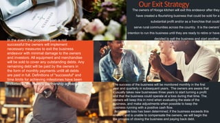 The owners of Hooga kitchen will exit this endeavor after they
have created a flourishing business that could be sold for a
substantial profit and/or as a franchise that could
serve rural communities across the country. It is the owners'
intention to run this business until they are ready to retire or have
decided to sell the business and start another.
OurExitStrategy
In the event the proposed plan is not
successful the owners will implement
necessary measures to exit the business
endeavor with minimal damage to the owners
and investors. All equipment and merchandise
will be sold to cover any outstanding debts. Any
remaining debt will be paid by the owners in
the form of monthly payments untill all debts
are paid in full. Definitions of "successful" and
time limits for achieving milestones have been
included in the owners' partnership agreement. The success of the business will be monitored monthly in the first
year and quarterly in subsequent years. The owners are aware that
it usually takes new businesses three years to start turning a profit
and that the business could operate at a loss during that time. The
owners will keep this in mind when evaluating the state of the
business, and make adjustments when possible to keep the
business running with a positive cash flow.
Acceptable loss has been determined; if the business exceeds this
amount and is unable to compensate the owners, we will begin the
the process of closing the business and paying back debt.
www.fiverr.com/booment
www.fiverr.com/booment
 