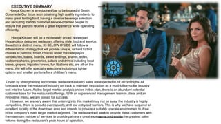 EXECUTIVE SUMMARY
Hooga Kitchen is a restaurant/bar to be located in South
Oceanside Our focus is on obtaining high quality ingredients to
make great tasting food, having a diverse beverage selection
and recruiting friendly customer service-oriented people to
ensure that patrons receive a great experience while operating
efficiently.
Hooga Kitchen will be a moderately priced Norwegian
Hygge décor designed restaurant offering style food and service.
Based on a distinct menu, 33 BELOW O’SIDE will follow a
differentiation strategy that will provide unique, or hard to find
choices to patrons; broad choices under the category of
sandwiches, toasts, boards, sweet endings, shares, sides,
seaborne shares, greeneries, salads and drinks including local
brews, grapes, imported brews, fun libations etc, are all on the
menu. We will offer specialty selections including a lighter
options and smaller portions for a children’s menu.
Driven by strengthening economies, restaurant industry sales are expected to hit record highs. All
forecasts show the restaurant industry on track to maintain its position as a multi-billion-dollar industry
well into the future. As the target market analysis shows in this plan, there is an abundant potential
customer base for the restaurant offerings. With an experienced management team in place and an
innovative menu, we are poised for success.
However, we are very aware that entering into this market may not be easy, the industry is highly
competitive, there is periodic overcapacity, and low entry/exit barriers. This is why we have acquired an
excellent locality in the downtown area and intends to provide a suitably upscale environment to draw
in the company's main target market segment. The restaurant will seek to provide these customers with
the maximum number of services to provide patrons a great experience and create the greatest sales
volume during the restaurant's peak hours of operation.
www.fiverr.com/booment
www.fiverr.com/booment
 