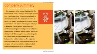 CompanySummary
B u s i n e s s C o n c e p t
The restaurant will be located Carlsbad, CA. The
restaurant will serve a variety of classic-style favorites
from Fried Pickle Chips, Grilled Romaine Head, to
Atomic Horseradish. The restaurant will serve its
patron in a modern and sleek environment to ensure
customers are well relaxed and enjoy our delicacy in
a Norwegian themed setting. A lush patio with
comfortable seating and possibly a fire pit will set the
overall tone in the waiting area. A floating “island” bar,
utilizing the 33 Below sapphire blue color along with
the custom glass garage doors will be the main
features in the outdoor patio area. The expansive
main building will house the dining area which will be
complete with communal tables and booths. Both
water and fire elements will be incorporated..
www.fiverr.com/booment
www.fiverr.com/booment
 