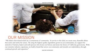 “ We believe that shared meals are a cornerstone of community. In service to this ideal, we create tasty, shareable dishes
that excite and satisfy the senses. By using the highest quality ingredients grown in our communities, we support the
network of farmers, bakers and craft persons who honor our history and create the future of California gastronomy. With
our extensive industry experience, we build a brand that serves our community and rewards our stakeholders, through
continued growth and expansion.”
OUR MISSION
www.fiverr.com/booment
www.fiverr.com/booment
 
