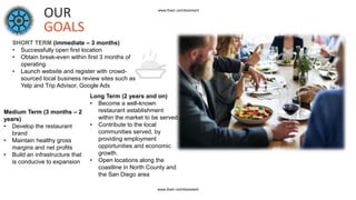 OUR
GOALS
SHORT TERM (immediate – 3 months)
• Successfully open first location
• Obtain break-even within first 3 months of
operating
• Launch website and register with crowd-
sourced local business review sites such as
Yelp and Trip Advisor, Google Ads
Medium Term (3 months – 2
years)
• Develop the restaurant
brand
• Maintain healthy gross
margins and net profits
• Build an infrastructure that
is conducive to expansion
Long Term (2 years and on)
• Become a well-known
restaurant establishment
within the market to be served.
• Contribute to the local
communities served, by
providing employment
opportunities and economic
growth.
• Open locations along the
coastline in North County and
the San Diego area
www.fiverr.com/booment
www.fiverr.com/booment
 