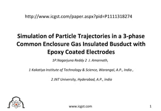 Simulation of Particle Trajectories in a 3-phase
Common Enclosure Gas Insulated Busduct with
Epoxy Coated Electrodes
1P.Nagarjuna Reddy 2 J. Amarnath,
1 Kakatiya Institute of Technology & Science, Warangal, A.P., India ,
2 JNT University, Hyderabad, A.P., India
1www.icgst.com
http://www.icgst.com/paper.aspx?pid=P1111318274
 