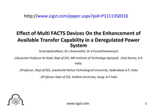 Effect of Multi FACTS Devices On the Enhancement of
Available Transfer Capability in a Deregulated Power
System
N.SambaSivaRao1, Dr.J.Amarnath2, Dr.V.PurnaChandrarao3
,1Associate Professor & Head, Dept of EEE, NRI Institute of Technology Agiripalli, (Via) Nunna, A.P,
India.
2Professor, Dept of EEE, Jawaharlal Nehue Technological University, Hyderabad, A.P, India
,3Professor Dept of EEE, Andhra Unicersity, Vizag, A.P India
1www.icgst.com
http://www.icgst.com/paper.aspx?pid=P1111350310
 