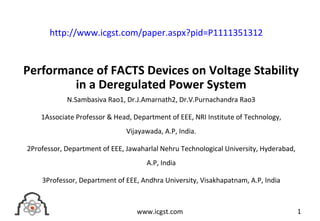 Performance of FACTS Devices on Voltage Stability
in a Deregulated Power System
N.Sambasiva Rao1, Dr.J.Amarnath2, Dr.V.Purnachandra Rao3
1Associate Professor & Head, Department of EEE, NRI Institute of Technology,
Vijayawada, A.P, India.
2Professor, Department of EEE, Jawaharlal Nehru Technological University, Hyderabad,
A.P, India
3Professor, Department of EEE, Andhra University, Visakhapatnam, A.P, India
1www.icgst.com
http://www.icgst.com/paper.aspx?pid=P1111351312
 