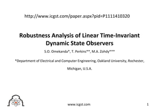 Robustness Analysis of Linear Time-Invariant
Dynamic State Observers
S.O. Omekanda*, T. Perkins**, M.A. Zohdy***
*Department of Electrical and Computer Engineering, Oakland University, Rochester,
Michigan, U.S.A.
1www.icgst.com
http://www.icgst.com/paper.aspx?pid=P1111410320
 