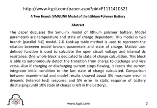 The paper discusses the Simulink model of lithium polymer battery. Model
parameters are temperature and state of charge dependent. This model is two
branch (parallel R-C) model. 2-D Look-up table method is used to represent the
relation between model branch parameters and state of charge. Matlab user
defined function is used to calculate the open circuit voltage and internal dc
resistance. One whole block is dedicated to state of charge calculation. This block
is able to autonomously detect the transition from charge to discharge and vice
versa. Also if charging or discharging current stops flowing, it resets the current
integrator initial condition to the last state of charge calculated. Comparison
between experimental and model results showed about 3% maximum error in
dynamic (interval test) response and 5% error in static response of battery
discharging (until 10% state of charge is left in the battery).
2www.icgst.com
http://www.icgst.com/paper.aspx?pid=P1111410321
A Two Branch SIMULINK Model of the Lithium Polymer Battery
Abstract
 