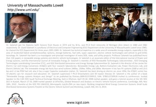 3www.icgst.com
Dr. Salameh got his Diploma (with honors) from Russia in 1974 and his M.Sc. and Ph.D from University of Michigan (Ann Arbor) in 1980 and 1982
respectively. Dr. Ziyad Salameh is a professor of Electrical and Computer Engineering (ECE) Department at the University of Massachusetts Lowell since 1985;
he chaired the ECE Department for three years 2001-2004. Dr. Salameh has technical expertise in a wide area of renewable energy subjects, especially in the
area of residential hybrid wind/photovoltaic systems, storage batteries, fuel cells, super capacitors ,electric vehicle technologies and vehicle to grid (V2G)
tecnology. Dr. Salameh has been a co-investigator and principal investigator of many DOE, state, and utility projects. Professor Salameh has published more
than 120 papers in renewable energy systems and electric vehicle technologies. Dr Salameh is an associate editor of the International Journal of Power and
Energy systems, and the International Journal of renewable Energy Dr. Salameh is member of IEEE Renewable Technologies Subcommittee , IEEE Emerging
Technologies coordinating Committee ETCC, and IEEE Distributed Generation and Energy Storage Subcommittee Dr. Salameh is the director of the center for
Electric Car and Energy Conversion (EC&EC) with four research laboratories: Renewable Energy Lab, Battery Evaluation Lab, Power Electronics Lab, and
Electric Vehicle Lab. The renewable energy lab hosts four wind turbines 2400w, 1500w, 500w, and 300w. Moreover it has two PV systems 2500 w and 10.5
kw and 1.2 kw PEM fuel cell, also it has a super Capacitor evaluation station. Dr. Salameh has been driving an electric car since 1994, the EC&EC center has
10 electric cars for research and education. Dr. Salameh supervised 7 Ph.D Dissertations and 34 master thesises Dr. Salameh is the author of a book
“Renewable Energy systems Analysis and Design” to be published by Elsevier,ISBN:0123749913, EAN: 9780123749918 Invited to conferences: Invited
Speaker to the 13th IEEE Saudi Technical Exchange Meeting, held in Dhahran, April 29-30, 2008 invited speaker, and gave a tutorial session at the 5th IEEE
GCC in Kuwait, March 17-10, 2009 Invited speaker at IDTechEx, [Global Research and Analysis on Electric Vehicle Future] conference, Cambridge, MA, Nov
18th, 2010 . Panelist at the IEEE PES GM2010, Minneapolis July26-29th on two topics: Building Integrated Wind Energy Conversion Systems Small Scale
Distributed Generation Systems Panelist at the Electric Vehicle Summit and Workshop, Lowell, MA, Oct. 6, 2010.
University of Massachusetts Lowell
http://www.uml.edu/
 