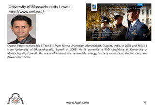 4www.icgst.com
Dipesh Patel received his B.Tech.E.E from Nirma University, Ahmedabad, Gujarat, India, in 2007 and M.S.E.E
from University of Massachusetts, Lowell in 2009. He is currently a PhD candidate at University of
Massachusetts, Lowell. His areas of interest are renewable energy, battery evaluation, electric cars, and
power electronics.
University of Massachusetts Lowell
http://www.uml.edu/
 