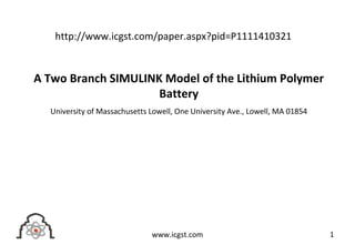 A Two Branch SIMULINK Model of the Lithium Polymer
Battery
University of Massachusetts Lowell, One University Ave., Lowell, MA 01854
1www.icgst.com
http://www.icgst.com/paper.aspx?pid=P1111410321
 